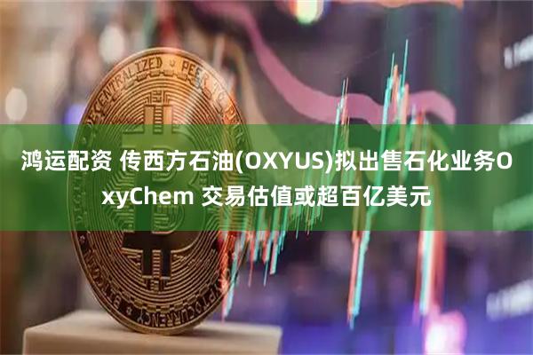 鸿运配资 传西方石油(OXYUS)拟出售石化业务OxyChem 交易估值或超百亿美元