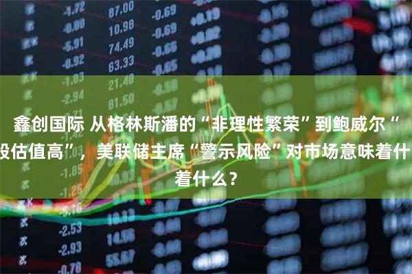 鑫创国际 从格林斯潘的“非理性繁荣”到鲍威尔“美股估值高”，美联储主席“警示风险”对市场意味着什么？