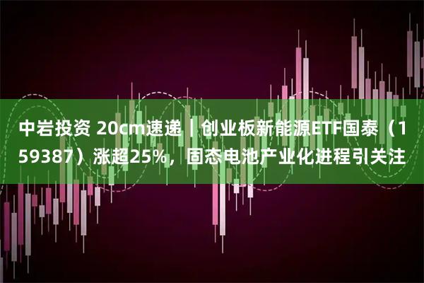 中岩投资 20cm速递|创业板新能源ETF国泰(159387)涨超25%,固态电池产业化进程引关注