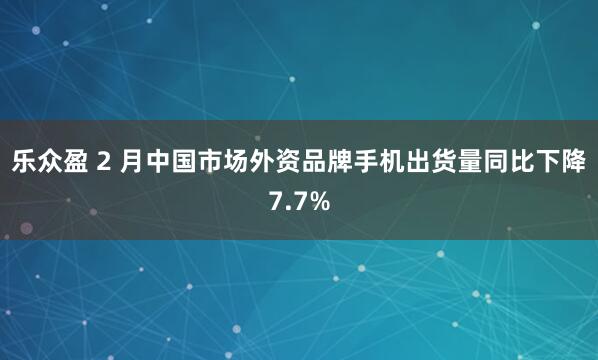 乐众盈 2 月中国市场外资品牌手机出货量同比下降7.7%